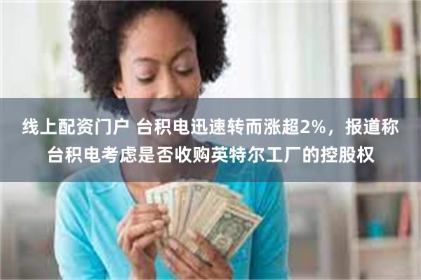 线上配资门户 台积电迅速转而涨超2%，报道称台积电考虑是否收购英特尔工厂的控股权