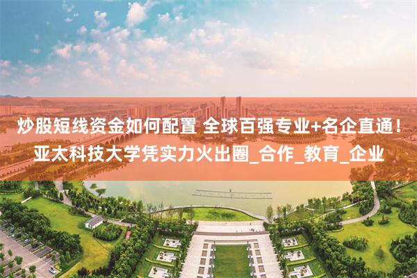 炒股短线资金如何配置 全球百强专业+名企直通！亚太科技大学凭实力火出圈_合作_教育_企业