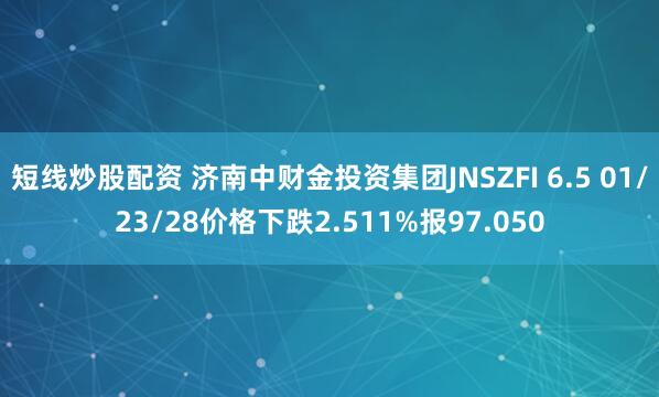 短线炒股配资 济南中财金投资集团JNSZFI 6.5 01/23/28价格下跌2.511%报97.050