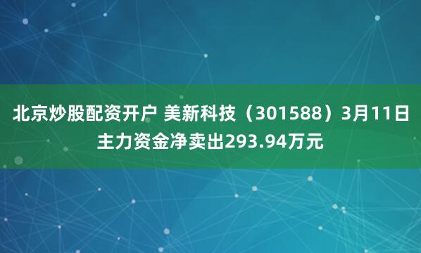 北京炒股配资开户 美新科技（301588）3月11日主力资金净卖出293.94万元