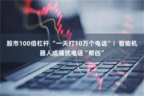 股市100倍杠杆 “一天打10万个电话”！智能机器人成骚扰电话“帮凶”