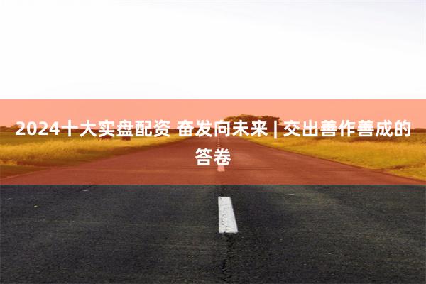 2024十大实盘配资 奋发向未来 | 交出善作善成的答卷