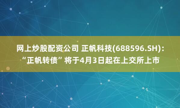 网上炒股配资公司 正帆科技(688596.SH)：“正帆转债”将于4月3日起在上交所上市