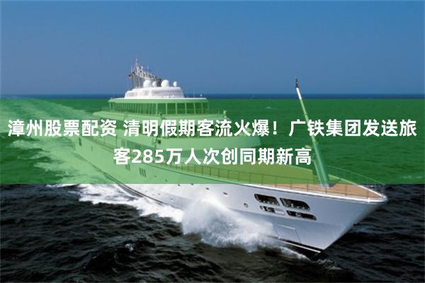 漳州股票配资 清明假期客流火爆！广铁集团发送旅客285万人次创同期新高
