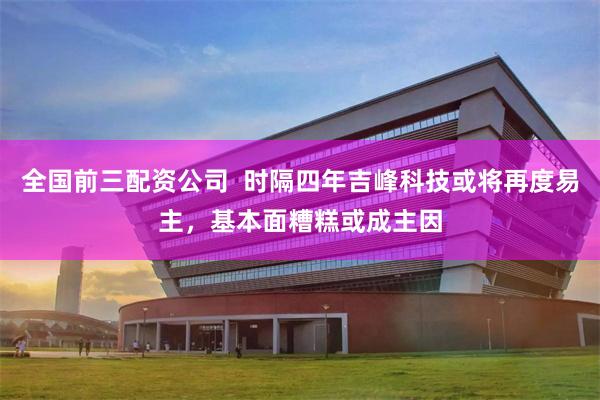 全国前三配资公司  时隔四年吉峰科技或将再度易主，基本面糟糕或成主因