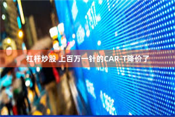 杠杆炒股 上百万一针的CAR-T降价了
