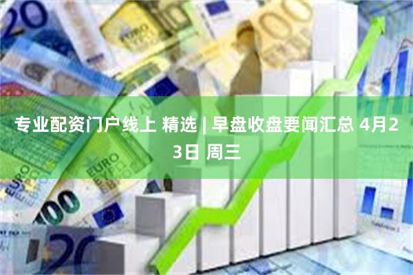 专业配资门户线上 精选 | 早盘收盘要闻汇总 4月23日 周三