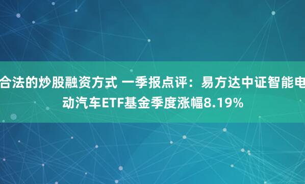 合法的炒股融资方式 一季报点评：易方达中证智能电动汽车ETF基金季度涨幅8.19%