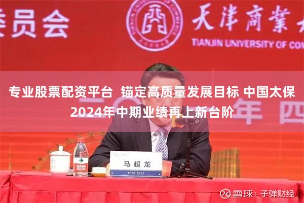 专业股票配资平台  锚定高质量发展目标 中国太保2024年中期业绩再上新台阶