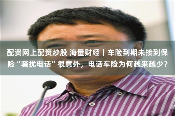 配资网上配资炒股 海量财经丨车险到期未接到保险“骚扰电话”很意外，电话车险为何越来越少？