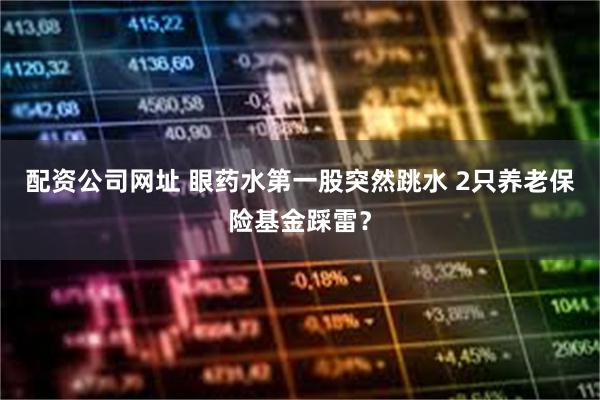 配资公司网址 眼药水第一股突然跳水 2只养老保险基金踩雷？