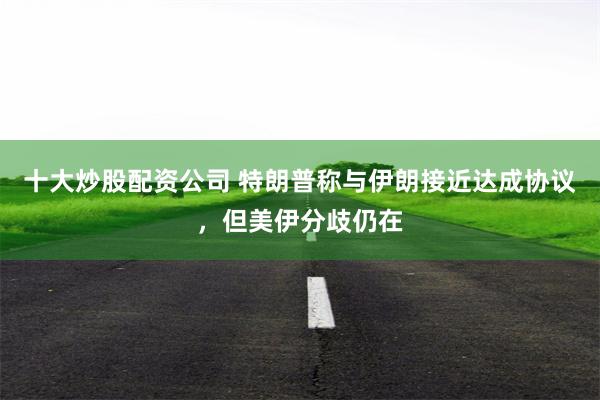 十大炒股配资公司 特朗普称与伊朗接近达成协议，但美伊分歧仍在