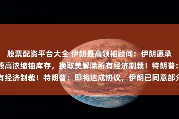 股票配资平台大全 伊朗最高领袖顾问：伊朗愿承诺永不制造核武器，销毁高浓缩铀库存，换取美解除所有经济制裁！特朗普：即将达成协议，伊朗已同意部分条件
