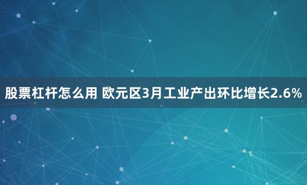 股票杠杆怎么用 欧元区3月工业产出环比增长2.6%