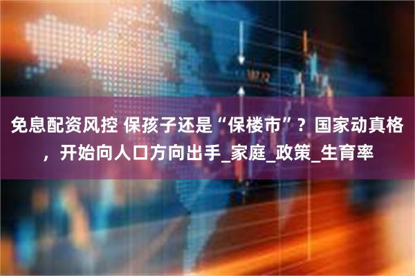 免息配资风控 保孩子还是“保楼市”？国家动真格，开始向人口方向出手_家庭_政策_生育率