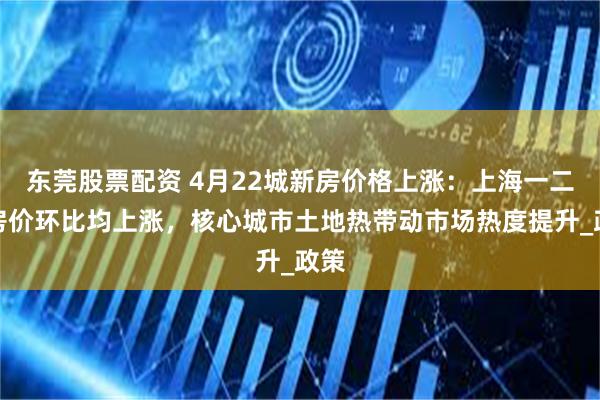 东莞股票配资 4月22城新房价格上涨：上海一二手房价环比均上涨，核心城市土地热带动市场热度提升_政策