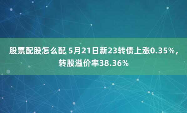 股票配股怎么配 5月21日新23转债上涨0.35%，转股溢价率38.36%