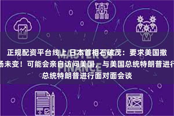 正规配资平台线上 日本首相石破茂：要求美国撤除关税的立场未变！可能会亲自访问美国，与美国总统特朗普进行面对面会谈