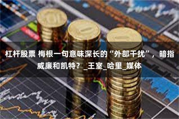 杠杆股票 梅根一句意味深长的“外部干扰”，暗指威廉和凯特？_王室_哈里_媒体