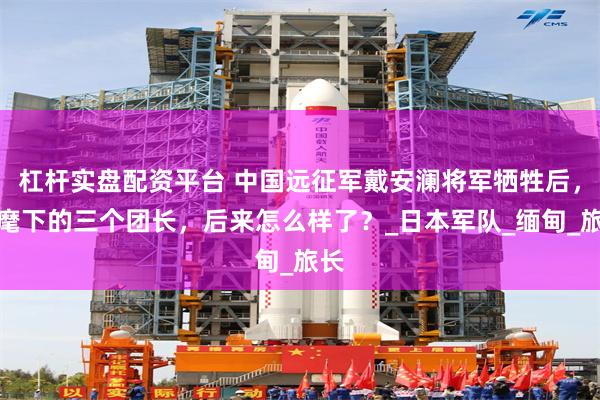 杠杆实盘配资平台 中国远征军戴安澜将军牺牲后，他麾下的三个团长，后来怎么样了？_日本军队_缅甸_旅长