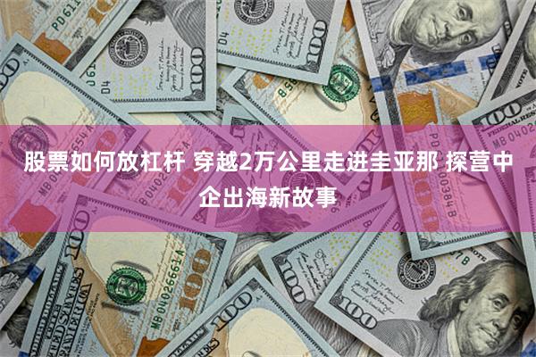 股票如何放杠杆 穿越2万公里走进圭亚那 探营中企出海新故事