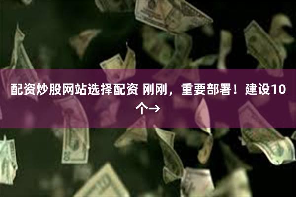 配资炒股网站选择配资 刚刚，重要部署！建设10个→