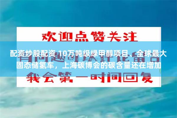 配资炒股配资 10万吨级绿甲醇项目、全球最大固态储氢车，上海碳博会的碳含量还在增加