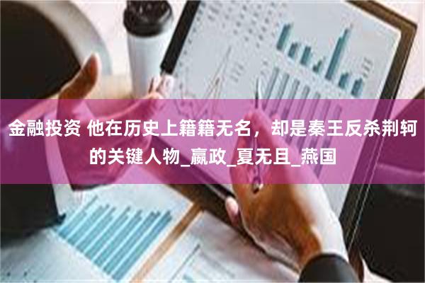 金融投资 他在历史上籍籍无名，却是秦王反杀荆轲的关键人物_嬴政_夏无且_燕国