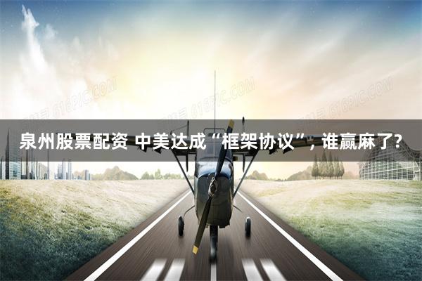 泉州股票配资 中美达成“框架协议”, 谁赢麻了?