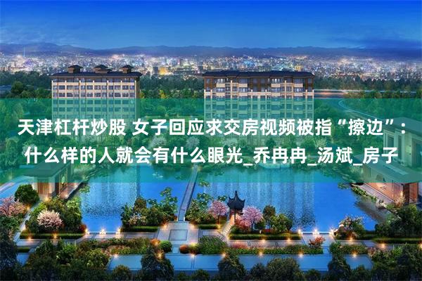 天津杠杆炒股 女子回应求交房视频被指“擦边”：什么样的人就会有什么眼光_乔冉冉_汤斌_房子