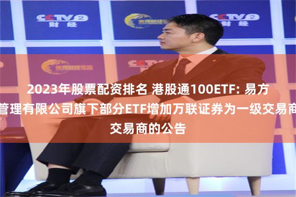 2023年股票配资排名 港股通100ETF: 易方达基金管理有限公司旗下部分ETF增加万联证券为一级交易商的公告