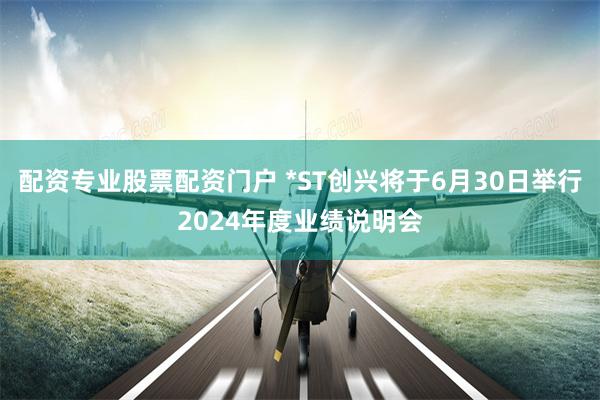 配资专业股票配资门户 *ST创兴将于6月30日举行2024年度业绩说明会