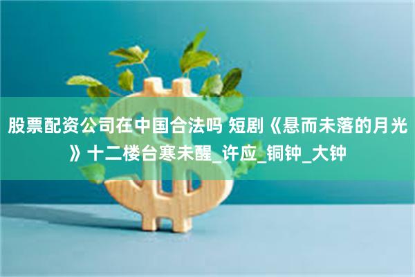 股票配资公司在中国合法吗 短剧《悬而未落的月光》十二楼台寒未醒_许应_铜钟_大钟