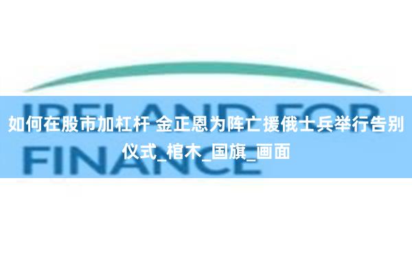 如何在股市加杠杆 金正恩为阵亡援俄士兵举行告别仪式_棺木_国旗_画面