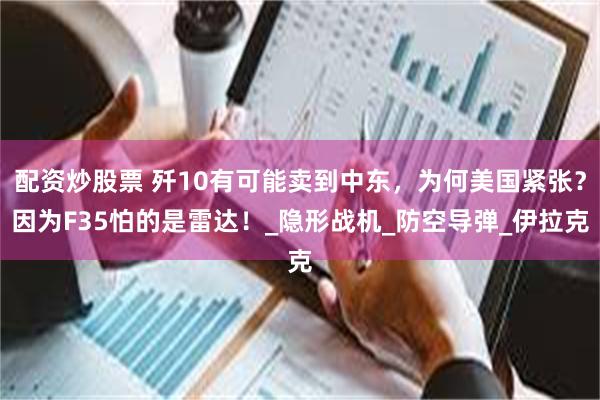 配资炒股票 歼10有可能卖到中东，为何美国紧张？因为F35怕的是雷达！_隐形战机_防空导弹_伊拉克