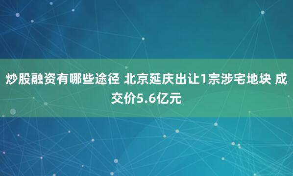 炒股融资有哪些途径 北京延庆出让1宗涉宅地块 成交价5.6亿元
