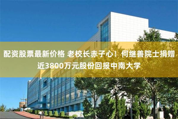 配资股票最新价格 老校长赤子心！何继善院士捐赠近3800万元股份回报中南大学