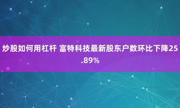 炒股如何用杠杆 富特科技最新股东户数环比下降25.89%