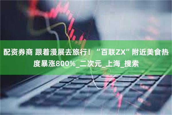 配资券商 跟着漫展去旅行！“百联ZX”附近美食热度暴涨800%_二次元_上海_搜索