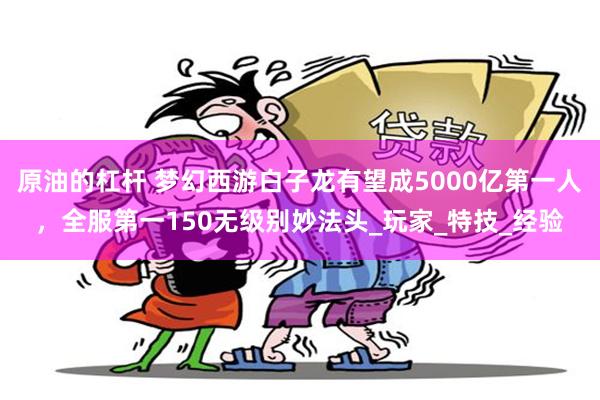 原油的杠杆 梦幻西游白子龙有望成5000亿第一人，全服第一150无级别妙法头_玩家_特技_经验