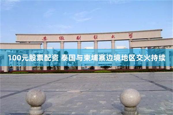 100元股票配资 泰国与柬埔寨边境地区交火持续