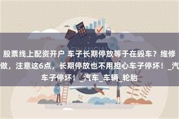 股票线上配资开户 车子长期停放等于在毁车？维修工教会你这样做，注意这6点，长期停放也不用担心车子停坏！_汽车_车辆_轮胎