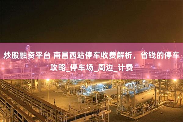 炒股融资平台 南昌西站停车收费解析，省钱的停车攻略_停车场_周边_计费