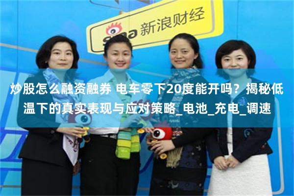 炒股怎么融资融券 电车零下20度能开吗？揭秘低温下的真实表现与应对策略_电池_充电_调速