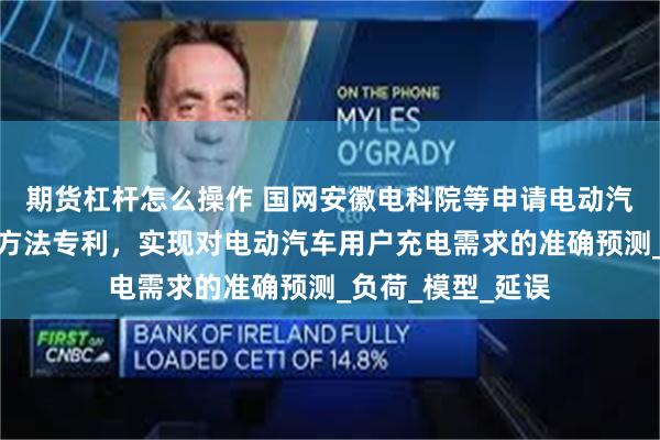 期货杠杆怎么操作 国网安徽电科院等申请电动汽车充电需求预测方法专利，实现对电动汽车用户充电需求的准确预测_负荷_模型_延误