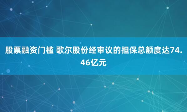 股票融资门槛 歌尔股份经审议的担保总额度达74.46亿元