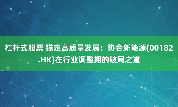 杠杆式股票 锚定高质量发展：协合新能源(00182.HK)在行业调整期的破局之道