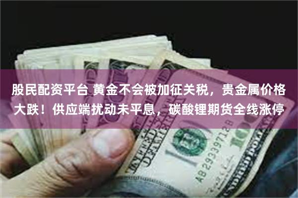 股民配资平台 黄金不会被加征关税，贵金属价格大跌！供应端扰动未平息，碳酸锂期货全线涨停