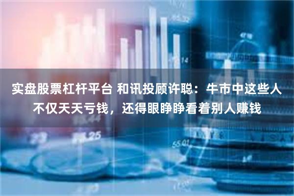 实盘股票杠杆平台 和讯投顾许聪：牛市中这些人不仅天天亏钱，还得眼睁睁看着别人赚钱