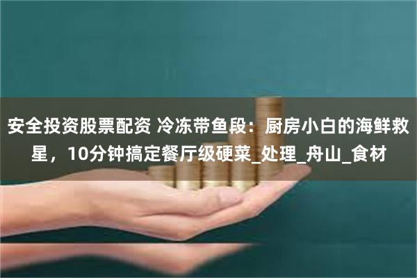 安全投资股票配资 冷冻带鱼段：厨房小白的海鲜救星，10分钟搞定餐厅级硬菜_处理_舟山_食材